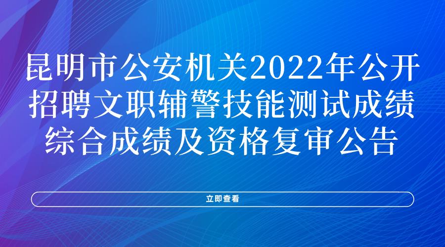 昆明市公安机关2022年公开招聘文职辅警技能测试成绩、综合成绩及资格复审公告