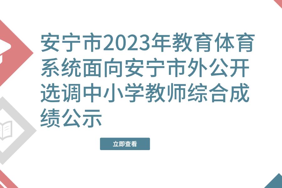 安宁市2023年教育体育系统面向安宁市外公开选调中小学教师综合成绩公示